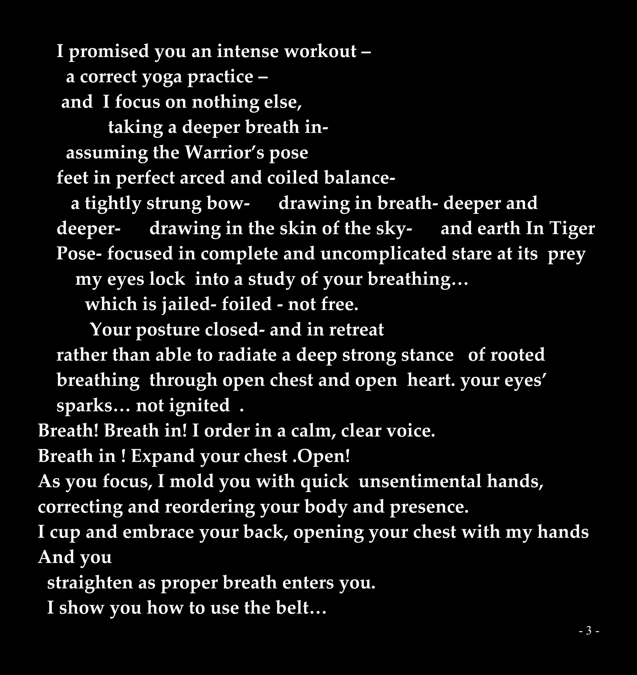 - 3 -
I promised you an intense workout –
a correct yoga practice –
and I focus on nothing else,
taking a deeper breath in-
assuming the Warrior’s pose
feet in perfect arced and coiled balance-
a tightly strung bow- drawing in breath- deeper and
deeper- drawing in the skin of the sky- and earth In Tiger
Pose- focused in complete and uncomplicated stare at its prey
my eyes lock into a study of your breathing…
which is jailed- foiled - not free.
Your posture closed- and in retreat
rather than able to radiate a deep strong stance of rooted
breathing through open chest and open heart. your eyes’
sparks… not ignited .
Breath! Breath in! I order in a calm, clear voice.
Breath in ! Expand your chest .Open!
As you focus, I mold you with quick unsentimental hands,
correcting and reordering your body and presence.
I cup and embrace your back, opening your chest with my hands
And you
straighten as proper breath enters you.
I show you how to use the belt…
 