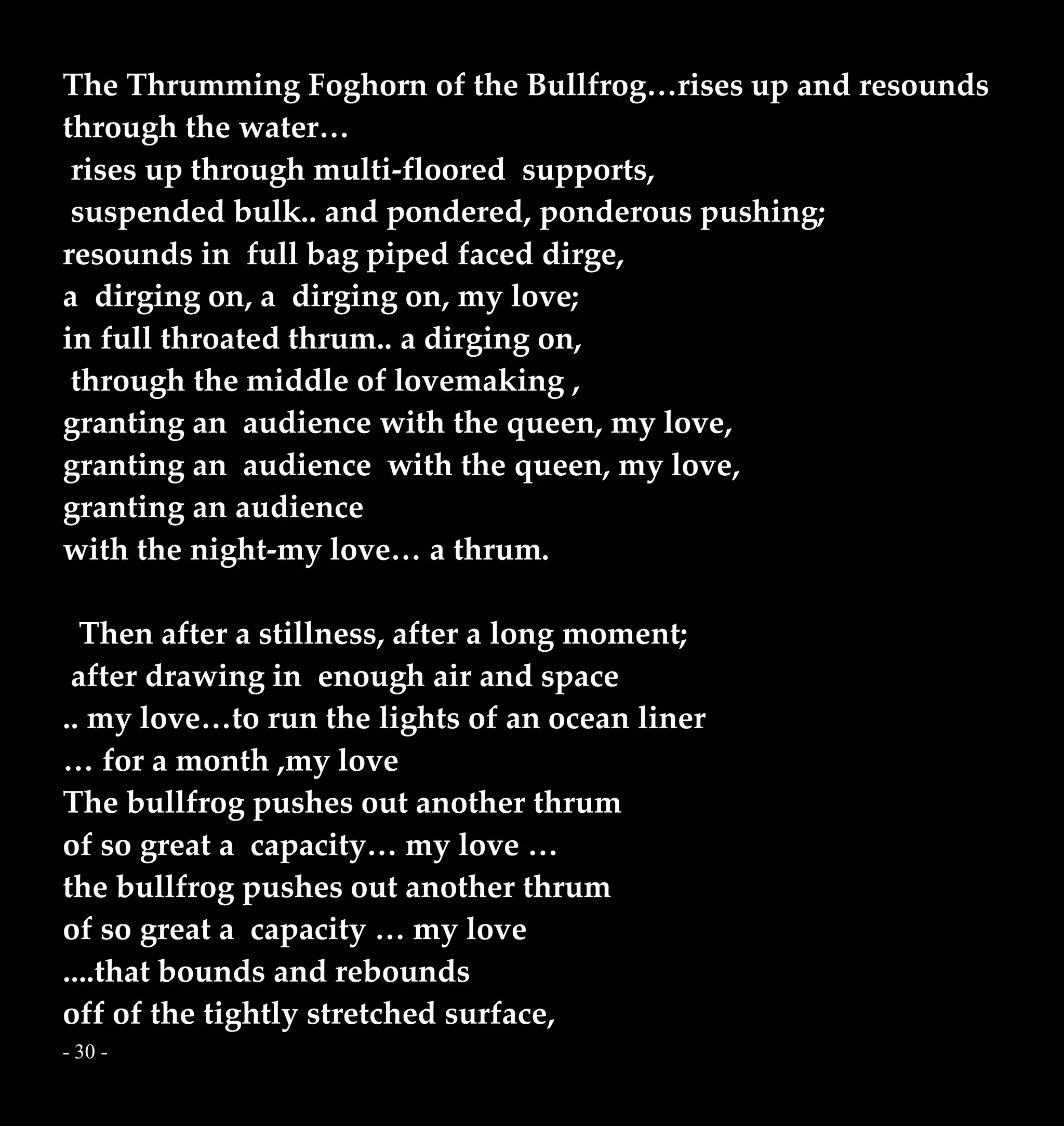 - 30 -
The Thrumming Foghorn of the Bullfrog…rises up and resounds
through the water…
rises up through multi-floored supports,
suspended bulk.. and pondered, ponderous pushing;
resounds in full bag piped faced dirge,
a dirging on, a dirging on, my love;
in full throated thrum.. a dirging on,
through the middle of lovemaking ,
granting an audience with the queen, my love,
granting an audience with the queen, my love,
granting an audience
with the night-my love… a thrum.
Then after a stillness, after a long moment;
after drawing in enough air and space
.. my love…to run the lights of an ocean liner
… for a month ,my love
The bullfrog pushes out another thrum
of so great a capacity… my love …
the bullfrog pushes out another thrum
of so great a capacity … my love
....that bounds and rebounds
off of the tightly stretched surface,
 