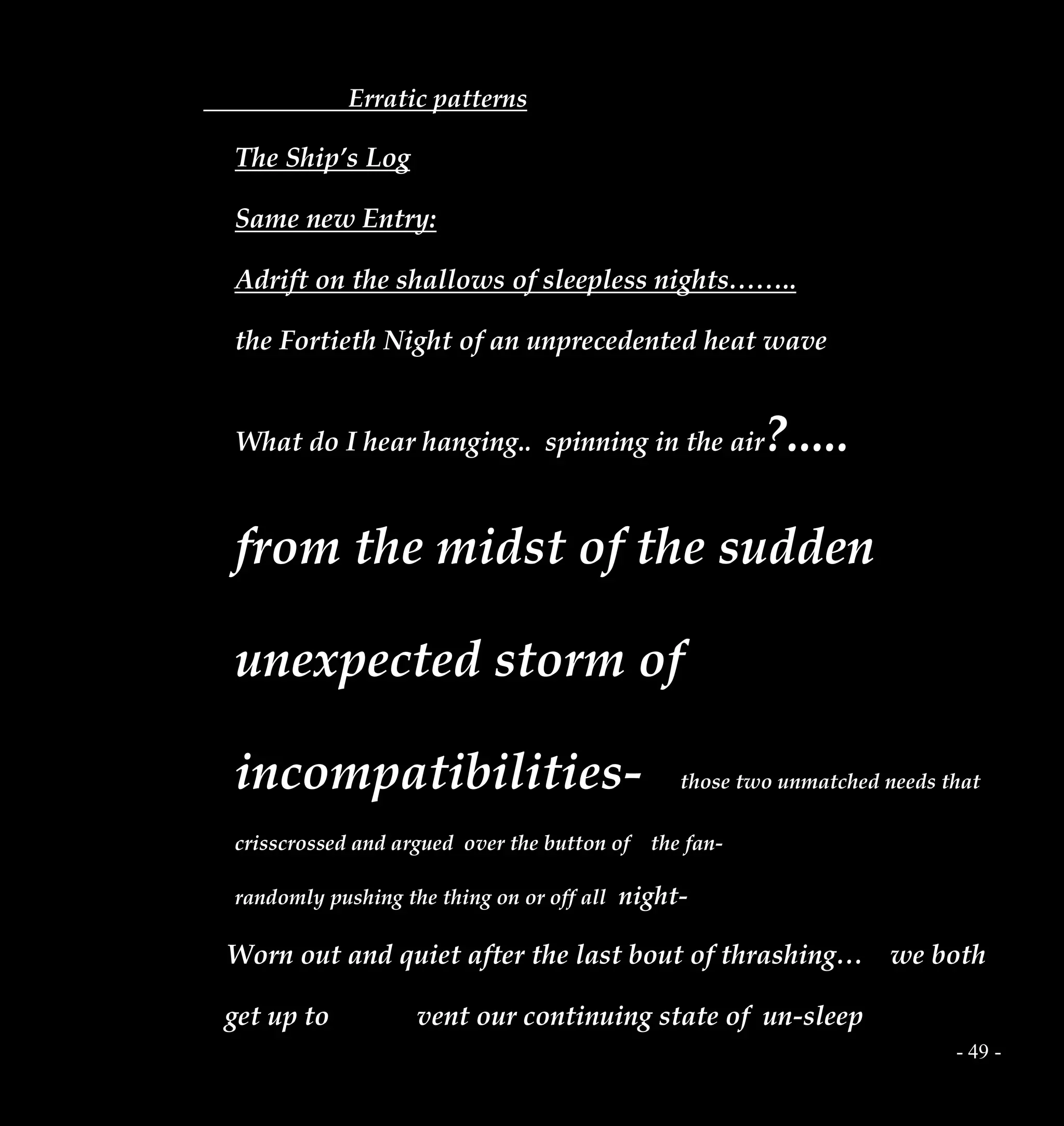 - 49 -
Erratic patterns
The Ship’s Log
Same new Entry:
Adrift on the shallows of sleepless nights……..
the Fortieth Night of an unprecedented heat wave
What do I hear hanging.. spinning in the air?.....
from the midst of the sudden
unexpected storm of
incompatibilities- those two unmatched needs that
crisscrossed and argued over the button of the fan-
randomly pushing the thing on or off all night-
Worn out and quiet after the last bout of thrashing… we both
get up to vent our continuing state of un-sleep
 