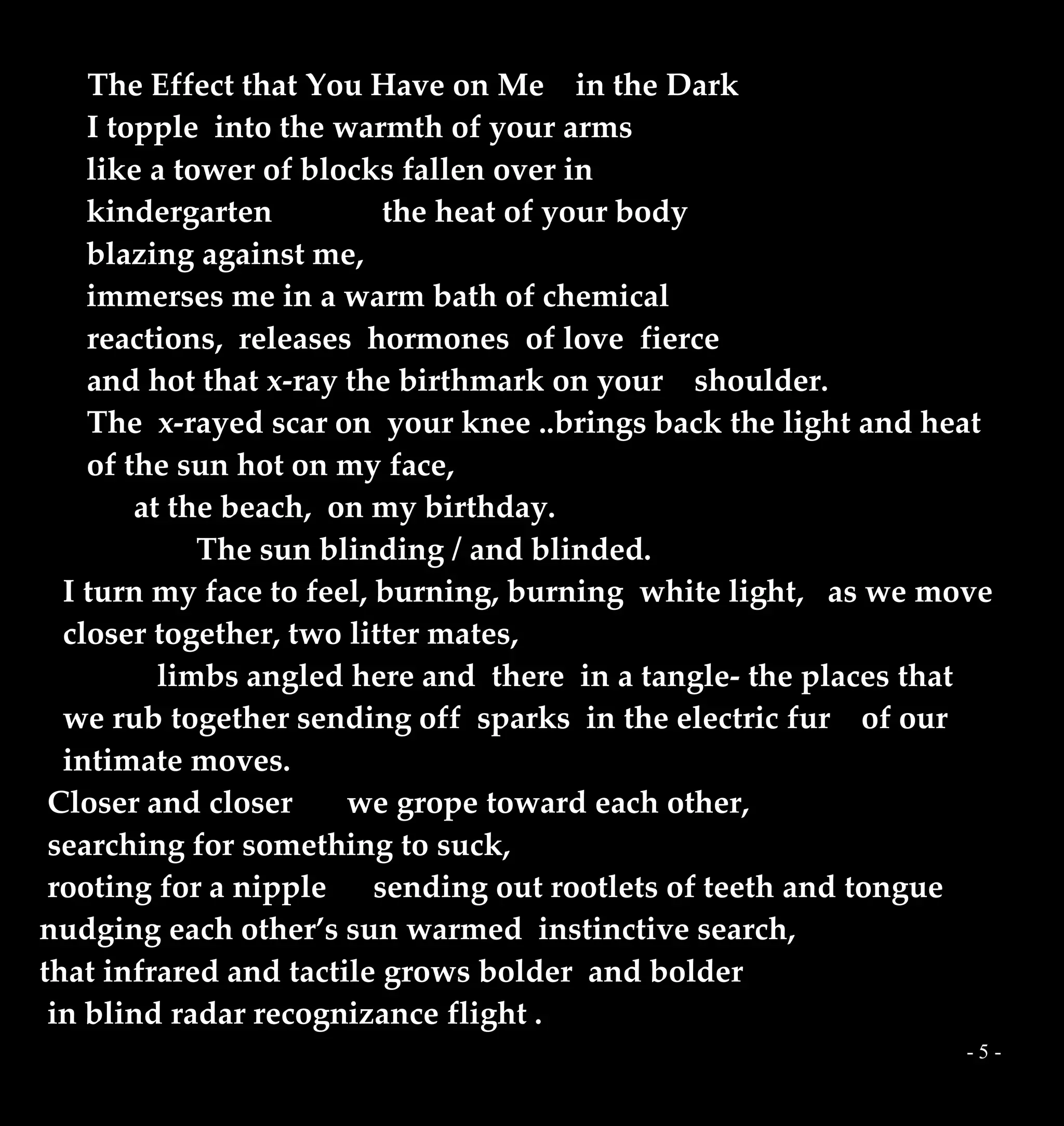 - 5 -
The Effect that You Have on Me in the Dark
I topple into the warmth of your arms
like a tower of blocks fallen over in
kindergarten the heat of your body
blazing against me,
immerses me in a warm bath of chemical
reactions, releases hormones of love fierce
and hot that x-ray the birthmark on your shoulder.
The x-rayed scar on your knee ..brings back the light and heat
of the sun hot on my face,
at the beach, on my birthday.
The sun blinding / and blinded.
I turn my face to feel, burning, burning white light, as we move
closer together, two litter mates,
limbs angled here and there in a tangle- the places that
we rub together sending off sparks in the electric fur of our
intimate moves.
Closer and closer we grope toward each other,
searching for something to suck,
rooting for a nipple sending out rootlets of teeth and tongue
nudging each other’s sun warmed instinctive search,
that infrared and tactile grows bolder and bolder
in blind radar recognizance flight .
 