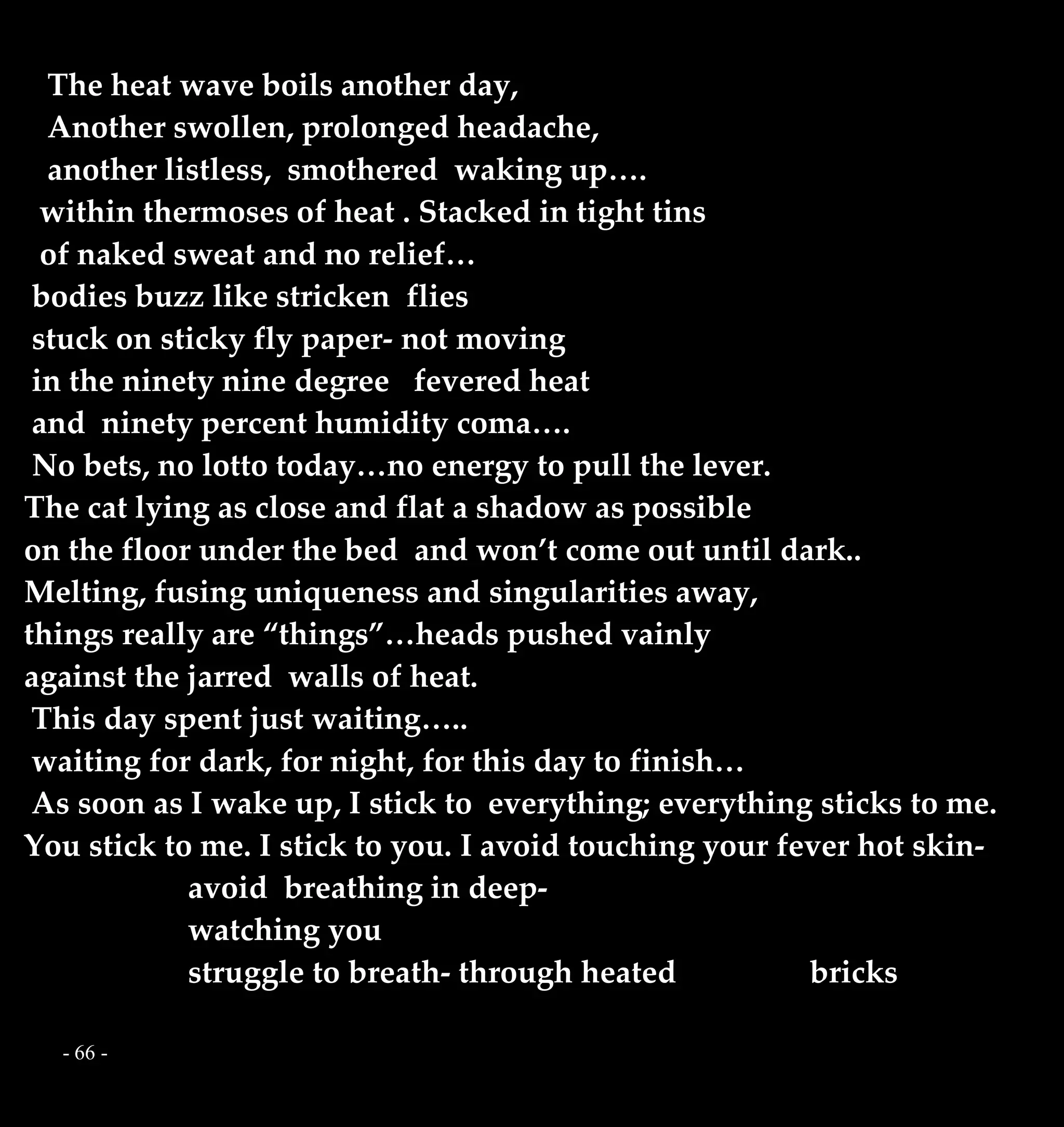 - 66 -
The heat wave boils another day,
Another swollen, prolonged headache,
another listless, smothered waking up….
within thermoses of heat . Stacked in tight tins
of naked sweat and no relief…
bodies buzz like stricken flies
stuck on sticky fly paper- not moving
in the ninety nine degree fevered heat
and ninety percent humidity coma….
No bets, no lotto today…no energy to pull the lever.
The cat lying as close and flat a shadow as possible
on the floor under the bed and won’t come out until dark..
Melting, fusing uniqueness and singularities away,
things really are “things”…heads pushed vainly
against the jarred walls of heat.
This day spent just waiting…..
waiting for dark, for night, for this day to finish…
As soon as I wake up, I stick to everything; everything sticks to me.
You stick to me. I stick to you. I avoid touching your fever hot skin-
avoid breathing in deep-
watching you
struggle to breath- through heated bricks
 