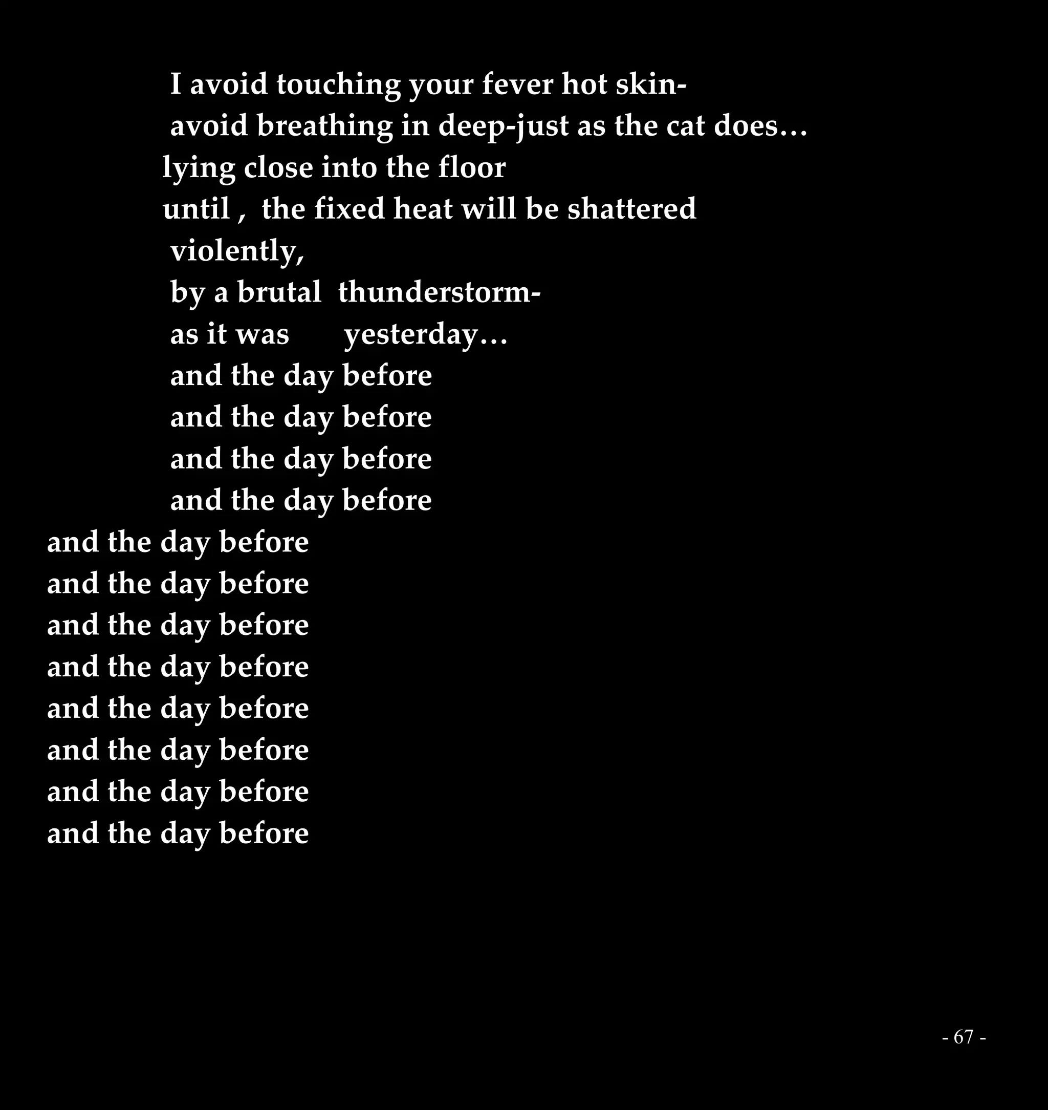 - 67 -
I avoid touching your fever hot skin-
avoid breathing in deep-just as the cat does…
lying close into the floor
until , the fixed heat will be shattered
violently,
by a brutal thunderstorm-
as it was yesterday…
and the day before
and the day before
and the day before
and the day before
and the day before
and the day before
and the day before
and the day before
and the day before
and the day before
and the day before
and the day before
 