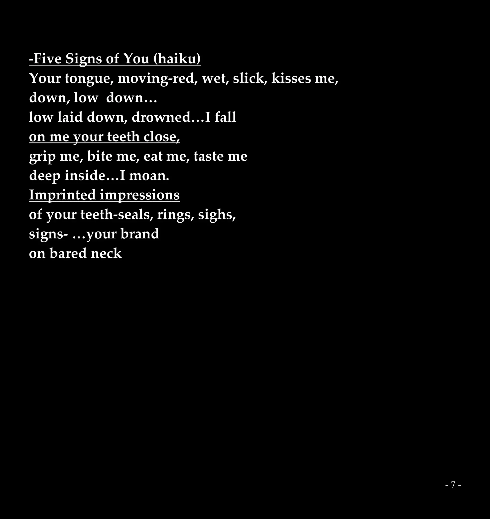 - 7 -
-Five Signs of You (haiku)
Your tongue, moving-red, wet, slick, kisses me,
down, low down…
low laid down, drowned…I fall
on me your teeth close,
grip me, bite me, eat me, taste me
deep inside…I moan.
Imprinted impressions
of your teeth-seals, rings, sighs,
signs- …your brand
on bared neck
 