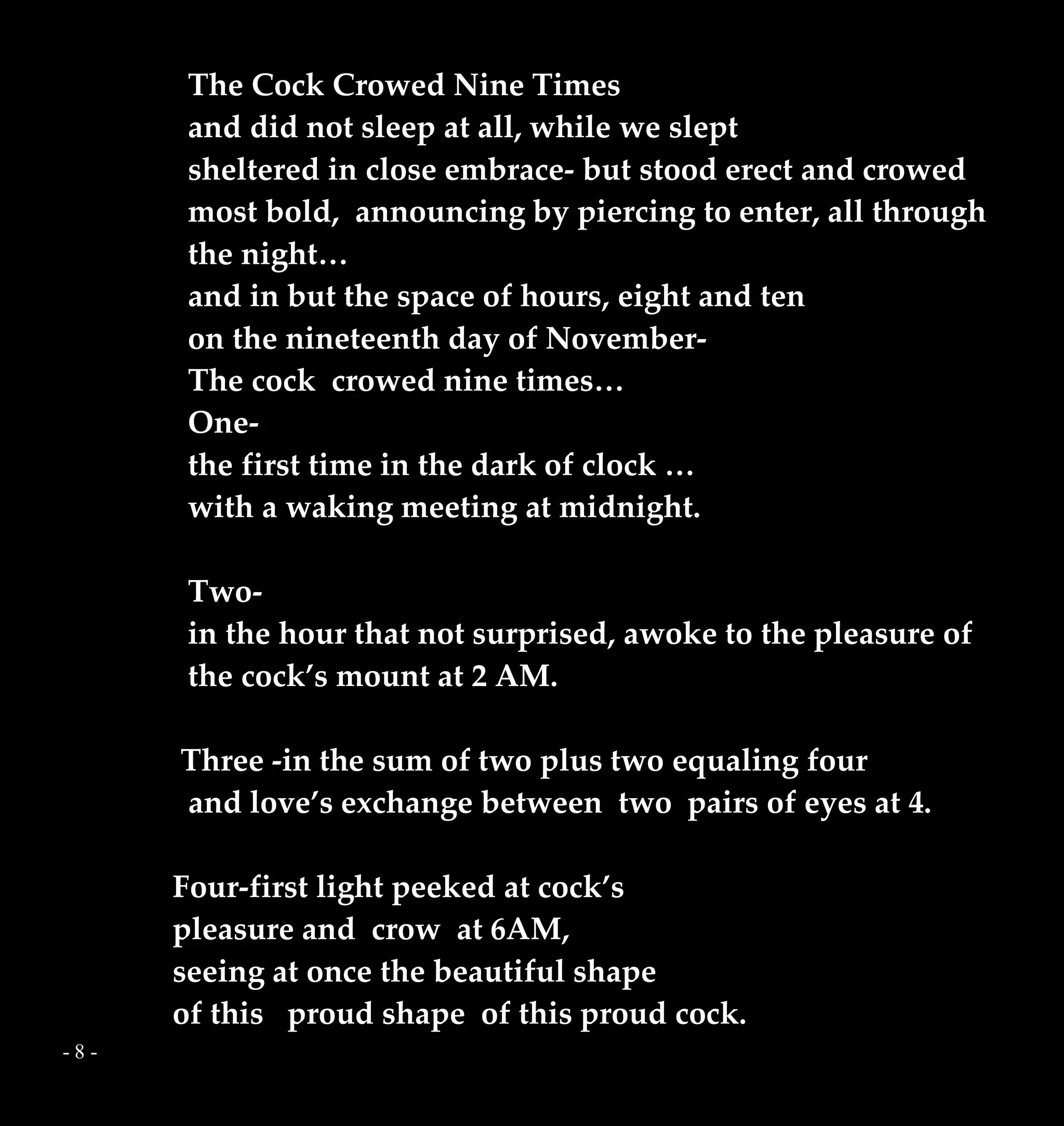 - 8 -
The Cock Crowed Nine Times
and did not sleep at all, while we slept
sheltered in close embrace- but stood erect and crowed
most bold, announcing by piercing to enter, all through
the night…
and in but the space of hours, eight and ten
on the nineteenth day of November-
The cock crowed nine times…
One-
the first time in the dark of clock …
with a waking meeting at midnight.
Two-
in the hour that not surprised, awoke to the pleasure of
the cock’s mount at 2 AM.
Three -in the sum of two plus two equaling four
and love’s exchange between two pairs of eyes at 4.
Four-first light peeked at cock’s
pleasure and crow at 6AM,
seeing at once the beautiful shape
of this proud shape of this proud cock.
 
