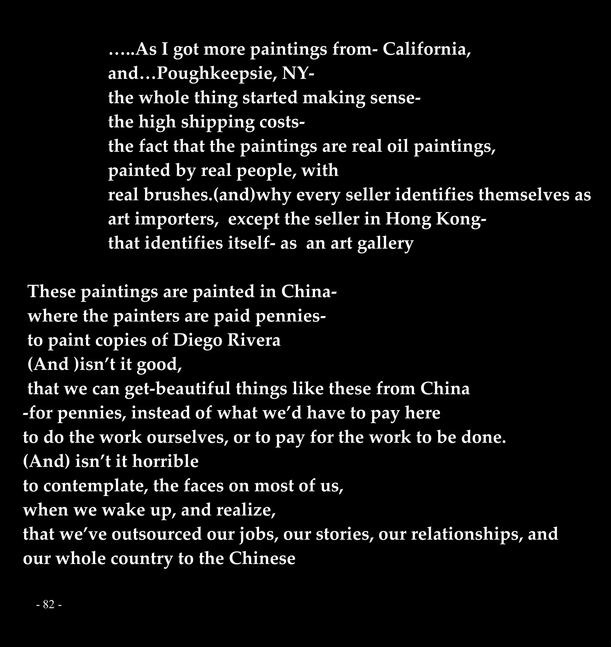 - 82 -
…..As I got more paintings from- California,
and…Poughkeepsie, NY-
the whole thing started making sense-
the high shipping costs-
the fact that the paintings are real oil paintings,
painted by real people, with
real brushes.(and)why every seller identifies themselves as
art importers, except the seller in Hong Kong-
that identifies itself- as an art gallery
These paintings are painted in China-
where the painters are paid pennies-
to paint copies of Diego Rivera
(And )isn’t it good,
that we can get-beautiful things like these from China
-for pennies, instead of what we’d have to pay here
to do the work ourselves, or to pay for the work to be done.
(And) isn’t it horrible
to contemplate, the faces on most of us,
when we wake up, and realize,
that we’ve outsourced our jobs, our stories, our relationships, and
our whole country to the Chinese
 