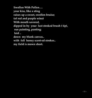 - 11 -
Swollen With Pollen….
your kiss, like a sting
raises up a sweet, swollen bruise;
(of red and purple wine)
With mouth savored,
dipped in by your lust stroked brush ( tip),
run painting, panting;
laid ..
down my blank canvas..
with fell honey scent-ed strokes..
my field is mown short.
 