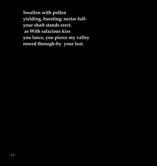 - 12 -
Swollen with pollen
yielding, bursting; nectar full-
your shaft stands erect.
as With salacious kiss
you lance, you pierce my valley
rowed through-by your lust.
 