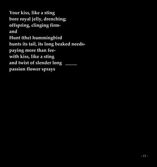 - 13 -
Your kiss, like a sting
bore royal jelly, drenching;
offspring, clinging firm-
and
Hunt (the) hummingbird
hunts its tail, its long beaked needs-
paying more than fee-
with kiss, like a sting
and twist of slender long _____
passion flower sprays
 