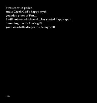 - 14 -
Swollen with pollen
and a Greek God’s happy myth
you play pipes of Pan…
I will not say which- end…has started happy spurt
humming …with love’s gift,
your kiss drills deeper inside my well
 