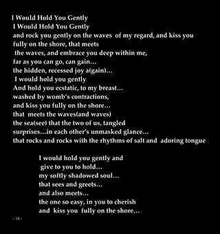 - 16 -
I Would Hold You Gently
I Would Hold You Gently
and rock you gently on the waves of my regard, and kiss you
fully on the shore, that meets
the waves, and embrace you deep within me,
far as you can go, can gain…
the hidden, recessed joy a(gain)…
I would hold you gently
And hold you ecstatic, to my breast…
washed by womb’s contractions,
and kiss you fully on the shore…
that meets the waves(and waves)
the sea(see) that the two of us, tangled
surprises…in each other’s unmasked glance…
that rocks and rocks with the rhythms of salt and adoring tongue
I would hold you gently and
give to you to hold…
my softly shadowed soul…
that sees and greets…
and also meets…
the one so easy, in you to cherish
and kiss you fully on the shore…
 