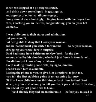 - 19 -
When we stopped at a pit stop to stretch,
and drink down some liquid in great gulps,
and a group of other marathoners (guys),
hung around me, admiringly, clinging to me with their eyes like
flies, knocking you in the ribs, congratulating you on your hot
woman…
I was oblivious to their stares and admiration,
but you weren’t,
not being able to deny that I was your woman..
and in that moment-you started to want me to be your woman,
shrugging your shoulders in surprise.
Dani had come from Baltimore to New York for the day,
accompanied by his daughter, who had just flown in from Israel..
She did not yet know of my existence
I kept making frantic phone calls, trying to join him.
I hadn’t seen him in a month.
Passing the phone to you, to give him directions to join me,
you felt the first stabbing pains of unreasoning jealousy.
Of this, I was oblivious too, thinking only of how to find Dani.
When, in your distraction, you left your back pack at the coffee shop,
the site of my last phone call to Dani-
We’d already bicycled on another mile -before you missed it
 