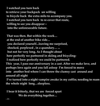 - 20 -
I watched you turn back
to retrieve your backpack un willing
to bicycle back the extra mile-to accompany you.
I watched you turn back to re-cover that route,
willing to see you disappear –
into the unforeseeable future.
That was then. But within the week…
at the end of another bike ride…
you declared yourself...leaving me surprised,
shocked, perplexed , in a quandary… ...
but not for very long. As I thought about
how perfectly we partnered in skiing and bicycling-
I realized how perfectly we could be partnered.
This year, I pass our anniversary in a cast .After we make love, and
perhaps love again and you fall asleep I’m forced to move
into another bed where I can throw the clumsy cast around and
around all night
I’ve turned into a night vampire awake in my coffin; needing to roam
the whole night long…sleepless.
I bear it bitterly, that we are forced apart
We do everything together…
 