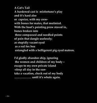 - 24 -
A Cat’s Tail
A hardened cast is misfortune’s play
and it’s hard alee
or capsize, with my crew-
with bones for mates, that mutinied.
With the boat’s pointing prow staved in,
bones broken into
three compassed and needled points
of pain that dangle uselessly;
as stupidly vacant eyed
as a red fox boa
entangled with a belligerent pig eyed matron.
I’d gladly abandon ship, ignoring
the women and children of my body –
escape to my own private island
-sleep all day in the sun-
take a vacation, check out of my body
……………… until it’s whole again.
 