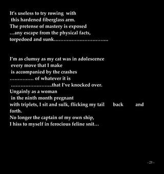 - 25 -
It’s useless to try rowing with
this hardened fiberglass arm.
The pretense of mastery is exposed
…any escape from the physical facts,
torpedoed and sunk…………………………….
I’m as clumsy as my cat was in adolescence
every move that I make
is accompanied by the crashes
…………… of whatever it is
……………………..that I’ve knocked over.
Ungainly as a woman
in the ninth month pregnant
with triplets, I sit and sulk, flicking my tail back and
forth.
No longer the captain of my own ship,
I hiss to myself in ferocious feline snit…
 