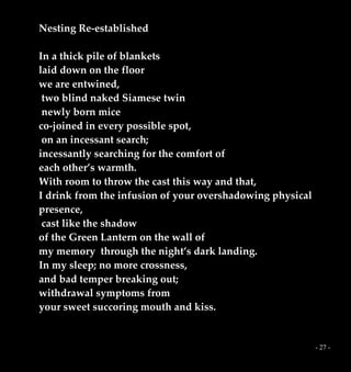 - 27 -
Nesting Re-established
In a thick pile of blankets
laid down on the floor
we are entwined,
two blind naked Siamese twin
newly born mice
co-joined in every possible spot,
on an incessant search;
incessantly searching for the comfort of
each other’s warmth.
With room to throw the cast this way and that,
I drink from the infusion of your overshadowing physical
presence,
cast like the shadow
of the Green Lantern on the wall of
my memory through the night’s dark landing.
In my sleep; no more crossness,
and bad temper breaking out;
withdrawal symptoms from
your sweet succoring mouth and kiss.
 