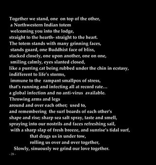 - 28 -
Together we stand, one on top of the other,
a Northwestern Indian totem
welcoming you into the lodge,
straight to the hearth- straight to the heart.
The totem stands with many grinning faces,
stands guard, one Buddhist face of bliss,
stacked closely, one upon another, one on one,
smiling calmly, eyes slanted closed,
like a purring cat being rubbed under the chin in ecstasy,
indifferent to life’s storms,
immune to the rampant smallpox of stress,
that’s running and infecting all at record rate…
a global infection and no anti-virus available.
Throwing arms and legs
around and over each other; used to,
and remembering the surf boards of each other’s
shape and rise; sharp sea salt spray, taste and smell,
spraying into our nostrils and faces refreshing sail,
with a sharp slap of fresh breeze, and sunrise’s tidal surf,
that drags us in under tow,
rolling us over and over together,
Slowly, sinuously we grind our love together.
 