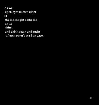- 29 -
As we
open eyes to each other
in
the moonlight darkness,
as we
drink
and drink again and again
of each other’s sea lion gaze.
 