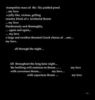 - 31 -
trampoline mass of the lily padded pond
…my love
a jelly like, vicious, gelling
country block of a territorial thrum
... my love
Ponderously and thoroughly,
… again and again,..
… my love
a large and swollen throated Greek chorus of . ..one…
my love..
all through the night…
All throughout the long June night…
the bullfrog will continue to thrum…… my love
with cavernous thrum… my love…
with capacious thrum … my love
 