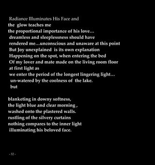 - 32 -
Radiance Illuminates His Face and
the glow teaches me
the proportional importance of his love…
dreamless and sleeplessness should have
rendered me…unconscious and unaware at this point
But Joy unexplained is its own explanation
Happening on the spot, when entering the bed
Of my lover and mate made on the living room floor
at first light as
we enter the period of the longest lingering light…
un-watered by the coolness of the lake.
but
blanketing in downy softness,
the light blue and clear morning ,
washed onto the plastered walls.
rustling of the silvery curtains
nothing compares to the inner light
illuminating his beloved face.
 