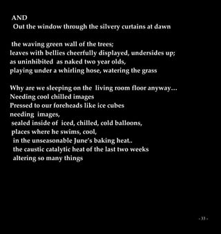 - 33 -
AND
Out the window through the silvery curtains at dawn
the waving green wall of the trees;
leaves with bellies cheerfully displayed, undersides up;
as uninhibited as naked two year olds,
playing under a whirling hose, watering the grass
Why are we sleeping on the living room floor anyway…
Needing cool chilled images
Pressed to our foreheads like ice cubes
needing images,
sealed inside of iced, chilled, cold balloons,
places where he swims, cool,
in the unseasonable June’s baking heat..
the caustic catalytic heat of the last two weeks
altering so many things
 