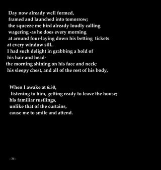 - 34 -
Day now already well formed,
framed and launched into tomorrow;
the squeeze me bird already loudly calling
wagering -as he does every morning
at around four-laying down his betting tickets
at every window sill..
I had such delight in grabbing a hold of
his hair and head-
the morning shining on his face and neck;
his sleepy chest, and all of the rest of his body,
When I awake at 6:30,
listening to him, getting ready to leave the house;
his familiar rustlings,
unlike that of the curtains,
cause me to smile and attend.
 
