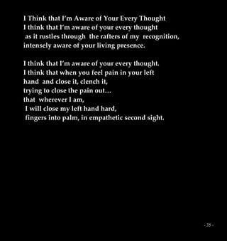 - 35 -
I Think that I’m Aware of Your Every Thought
I think that I’m aware of your every thought
as it rustles through the rafters of my recognition,
intensely aware of your living presence.
I think that I’m aware of your every thought.
I think that when you feel pain in your left
hand and close it, clench it,
trying to close the pain out…
that wherever I am,
I will close my left hand hard,
fingers into palm, in empathetic second sight.
 