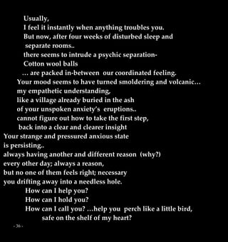 - 36 -
Usually,
I feel it instantly when anything troubles you.
But now, after four weeks of disturbed sleep and
separate rooms..
there seems to intrude a psychic separation-
Cotton wool balls
… are packed in-between our coordinated feeling.
Your mood seems to have turned smoldering and volcanic…
my empathetic understanding,
like a village already buried in the ash
of your unspoken anxiety’s eruptions..
cannot figure out how to take the first step,
back into a clear and clearer insight
Your strange and pressured anxious state
is persisting..
always having another and different reason (why?)
every other day; always a reason,
but no one of them feels right; necessary
you drifting away into a needless hole.
How can I help you?
How can I hold you?
How can I call you? …help you perch like a little bird,
safe on the shelf of my heart?
 