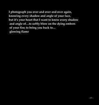 - 37 -
I photograph you over and over and over again,
knowing every shadow and angle of your face,
but it’s your heart that I want to know every shadow
and angle of…to softly blow on the dying embers
of your fire; to bring you back to…
glowing flame
 
