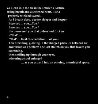 - 4 -
as I lean into the air in the Dancer’s Posture.
using breath and a softened heart, like a
properly wielded sword…
As I breath deep, deeper, deeper and deeper-
I see you… you…You /
I see you… you…You /
the uncovered you that pulses and flickers
-“that” …
“that”… total concentration… of you..
You breathing, glowing in the charged particles between air
and vision as I perform one last stretch on you that leaves you
screaming,
then smiling up through your eyes,
mirroring a soul enlarged
… as you expand into an echoing, meaningful space.
 