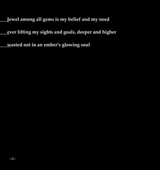 - 42 -
Jewel among all gems is my belief and my need
ever lifting my sights and goals, deeper and higher
wasted not in an ember’s glowing soul
 