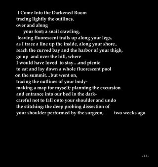 - 43 -
I Come Into the Darkened Room
tracing lightly the outlines,
over and along
your foot; a snail crawling,
leaving fluorescent trails up along your legs,
as I trace a line up the inside, along your shore..
reach the curved bay and the harbor of your thigh,
go up and over the hill, where
I would have loved to stay…and picnic
to eat and lay down a whole fluorescent pool
on the summit…but went on,
tracing the outlines of your body-
making a map for myself; planning the excursion
and entrance into our bed in the dark-
careful not to fall onto your shoulder and undo
the stitching; the deep probing dissection of
your shoulder performed by the surgeon, two weeks ago.
 