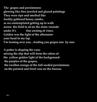 - 46 -
The grapes and persimmons
glowing like fine jeweled and glazed paintings
They were ripe and smelled like
freshly gathered honey combs..
as we contemplated getting up to walk
across the field to sit on the stone veranda
under it’s fine awning of vines.
Golden was the light of the afternoon-
your head in my lap.
I’m leaning over you…feeding you grapes one by one-
A potter is shaping the vase;
mixing the slip that will form the colors of
the yellow golden light of the background-
the purples of the grapes;
the swollen orange of the full seeded persimmons
on the painted and fired vase on the bureau.
 