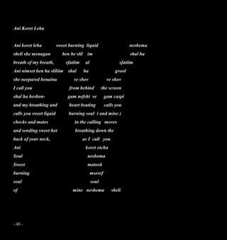 - 48 -
Ani Koret Leha
Ani koret leha sweet burning liquid neshema
sheli she menagan ben he slil im shal ha
breath of my breath, sfatiim al sfatiim
Ani nimset ben ha sliliim shal ha gvool
she neepared benainu ve shov ve shov
I call you from behind the screen
shal ha hesbon- gam nefshi ve gam caspi
and my breathing and heart beating calls you
calls you sweet liquid burning soul ( and mine )
checks and mates in the calling moves
and sending sweet hot breathing down the
back of your neck, as I call you
Ani koret otcha
Soul neshema
Sweet matook
burning mseref
soul soul
of mine neshema sheli
 