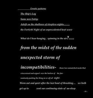 - 49 -
Erratic patterns
The Ship’s Log
Same new Entry:
Adrift on the shallows of sleepless nights……..
the Fortieth Night of an unprecedented heat wave
What do I hear hanging.. spinning in the air?.....
from the midst of the sudden
unexpected storm of
incompatibilities- those two unmatched needs that
crisscrossed and argued over the button of the fan-
randomly pushing the thing on or off all night-
Worn out and quiet after the last bout of thrashing… we both
get up to vent our continuing state of un-sleep
 