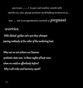 - 50 -
you to pee………I to pace and swallow another pill.
and the cat, who, always positions itself halfway in between us…
now … sits in an apprehensive overlook of pregnant
worries.
With dilated golden cat’s eyes they whimper
pawing restlessly at the collar of the sweltering heat
Why can we not achieve our Siamese
symbiotic state-now in these nights of heat wave-
when we could so effortlessly before?
Why is all order and harmony upset?
 