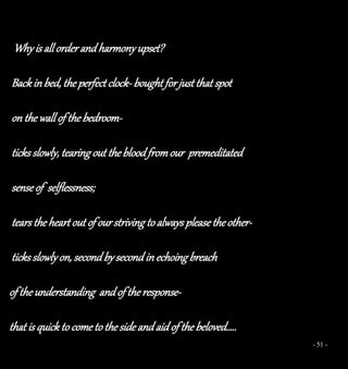 - 51 -
Why is all order and harmony upset?
Back in bed, the perfect clock- bought for just that spot
on the wall of the bedroom-
ticks slowly, tearing out the blood from our premeditated
sense of selflessness;
tears the heart out of ourstriving to always please theother-
ticks slowly on, second bysecond in echoing breach
of the understanding andof the response-
that is quick to come to the side and aid of the beloved…..
 