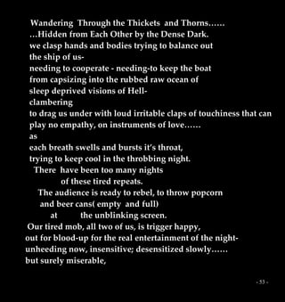 - 53 -
Wandering Through the Thickets and Thorns……
…Hidden from Each Other by the Dense Dark.
we clasp hands and bodies trying to balance out
the ship of us-
needing to cooperate - needing-to keep the boat
from capsizing into the rubbed raw ocean of
sleep deprived visions of Hell-
clambering
to drag us under with loud irritable claps of touchiness that can
play no empathy, on instruments of love……
as
each breath swells and bursts it’s throat,
trying to keep cool in the throbbing night.
There have been too many nights
of these tired repeats.
The audience is ready to rebel, to throw popcorn
and beer cans( empty and full)
at the unblinking screen.
Our tired mob, all two of us, is trigger happy,
out for blood-up for the real entertainment of the night-
unheeding now, insensitive; desensitized slowly……
but surely miserable,
 