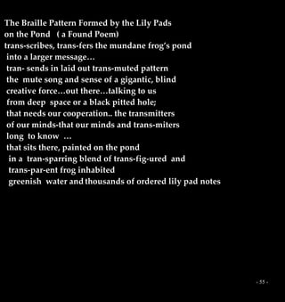 - 55 -
The Braille Pattern Formed by the Lily Pads
on the Pond ( a Found Poem)
trans-scribes, trans-fers the mundane frog’s pond
into a larger message…
tran- sends in laid out trans-muted pattern
the mute song and sense of a gigantic, blind
creative force…out there…talking to us
from deep space or a black pitted hole;
that needs our cooperation.. the transmitters
of our minds-that our minds and trans-miters
long to know …
that sits there, painted on the pond
in a tran-sparring blend of trans-fig-ured and
trans-par-ent frog inhabited
greenish water and thousands of ordered lily pad notes
 