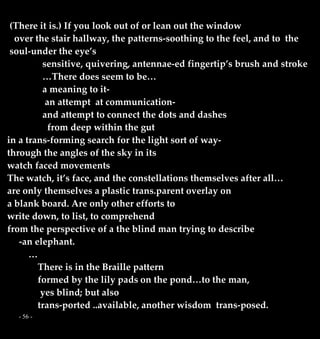 - 56 -
(There it is.) If you look out of or lean out the window
over the stair hallway, the patterns-soothing to the feel, and to the
soul-under the eye’s
sensitive, quivering, antennae-ed fingertip’s brush and stroke
…There does seem to be…
a meaning to it-
an attempt at communication-
and attempt to connect the dots and dashes
from deep within the gut
in a trans-forming search for the light sort of way-
through the angles of the sky in its
watch faced movements
The watch, it’s face, and the constellations themselves after all…
are only themselves a plastic trans.parent overlay on
a blank board. Are only other efforts to
write down, to list, to comprehend
from the perspective of a the blind man trying to describe
-an elephant.
…
There is in the Braille pattern
formed by the lily pads on the pond…to the man,
yes blind; but also
trans-ported ..available, another wisdom trans-posed.
 