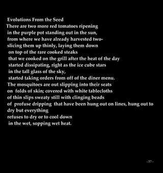 - 57 -
Evolutions From the Seed
There are two more red tomatoes ripening
in the purple pot standing out in the sun,
from where we have already harvested two-
slicing them up thinly, laying them down
on top of the rare cooked steaks
that we cooked on the grill after the heat of the day
started dissipating, right as the ice cube stars
in the tall glass of the sky,
started taking orders from off of the diner menu.
The mosquitoes are out slipping into their seats
on folds of skin; covered with white tablecloths
of thin slips sweaty still with clinging beads
of profuse dripping that have been hung out on lines, hung out to
dry but everything
refuses to dry or to cool down
in the wet, sopping wet heat.
 