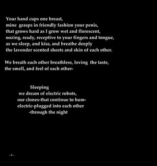 - 6 -
Your hand cups one breast,
mine grasps in friendly fashion your penis,
that grows hard as I grow wet and florescent,
oozing, ready, receptive to your fingers and tongue,
as we sleep, and kiss, and breathe deeply
the lavender scented sheets and skin of each other.
We breath each other breathless, loving the taste,
the smell, and feel of each other-
Sleeping
we dream of electric robots,
our clones-that continue to hum-
electric-plugged into each other
-through the night
 