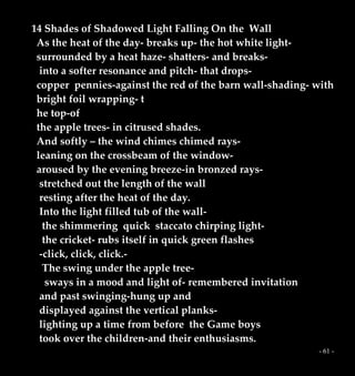- 61 -
14 Shades of Shadowed Light Falling On the Wall
As the heat of the day- breaks up- the hot white light-
surrounded by a heat haze- shatters- and breaks-
into a softer resonance and pitch- that drops-
copper pennies-against the red of the barn wall-shading- with
bright foil wrapping- t
he top-of
the apple trees- in citrused shades.
And softly – the wind chimes chimed rays-
leaning on the crossbeam of the window-
aroused by the evening breeze-in bronzed rays-
stretched out the length of the wall
resting after the heat of the day.
Into the light filled tub of the wall-
the shimmering quick staccato chirping light-
the cricket- rubs itself in quick green flashes
-click, click, click.-
The swing under the apple tree-
sways in a mood and light of- remembered invitation
and past swinging-hung up and
displayed against the vertical planks-
lighting up a time from before the Game boys
took over the children-and their enthusiasms.
 