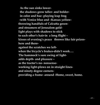 - 63 -
As the sun sinks lower-
the shadows grow taller- and bolder-
in color and hue -playing leap frog
-with Venice blue and –Kansas yellow-
throwing handfuls of Calcutta green-
and streamers of Jerusalem gold-
light plays with shadows to stick
to each other’s hair-in a long flight –
kisses of evening’s peace thrown like fair prizes-
here and there-
against the scratches we left-
when the bicycle’s brakes-didn’t work….
The hammock’s sure swing of light-
adds depth- and pleasure –
as the tractor’s no- nonsense-
working light-plows on in straight lines-
and ninety degree corners-
providing a frame- around -Home, sweet, home.
 