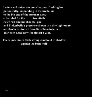 - 64 -
Letters and notes- ok- e-mails-come flashing in-
periodically- responding to the invitation-
to the big end of the summer party-
scheduled for the twentieth.
Peter Pan-and his shadow -you-
and Tinkerbelle’s presence-shown in a tiny light-(me)-
are also here - for we have lived here together-
in Never Land now-for almost a year.
The wind chimes flash strong -and loud in shadow-
against the barn wall-
 