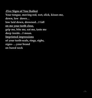 - 7 -
-Five Signs of You (haiku)
Your tongue, moving-red, wet, slick, kisses me,
down, low down…
low laid down, drowned…I fall
on me your teeth close,
grip me, bite me, eat me, taste me
deep inside…I moan.
Imprinted impressions
of your teeth-seals, rings, sighs,
signs- …your brand
on bared neck
 