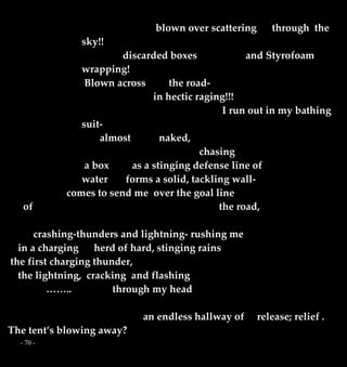 - 70 -
blown over scattering through the
sky!!
discarded boxes and Styrofoam
wrapping!
Blown across the road-
in hectic raging!!!
I run out in my bathing
suit-
almost naked,
chasing
a box as a stinging defense line of
water forms a solid, tackling wall-
comes to send me over the goal line
of the road,
crashing-thunders and lightning- rushing me
in a charging herd of hard, stinging rains
the first charging thunder,
the lightning, cracking and flashing
…….. through my head
an endless hallway of release; relief .
The tent’s blowing away?
 