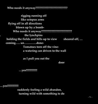 - 71 -
Who needs it anyway?????????????????????????
rigging running off
like octopus arms
flying off in all directions
blown up by a bomb-
Who needs it anyway????????????????????????
. the lynchpins
holding the fields and hills up to view sheared off, …
coming….. un………….done-
Tomatoes torn off the vine-
a watering can driven to the wall
as I pull you out the
door
…yes!!!!!!!!!!!!!!
…yes!!!!!!!!!!!!!!
suddenly feeling a wild abandon,
turning wild with something to do
 