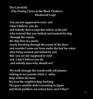 - 73 -
The Cats-Kills
(The Flaring Claws in the Black Panther’s
Shadowed Leap)
You are not supposed to exist- and
I don’t believe you do-
and nobody does-except that fellow at the jail-
who insisted that you stalked and tracked-his dog
through the woods;
the dog flew in a panic-
nearly breaking through the screen of the door-
and wouldn’t come out from under the bed for a-day-
after being scented and trailed by you.
But- you are not supposed to exist-
and I don’t believe you do-
and nobody does-why should we?
We walk through the woods-with cell phones-
talking to our parents while 2 miles
deep within the trees-
We hear the neighbor dogs barking-
The guy’s satellite dish is-beaming in Japan-
and black panthers are extinct here- aren’t they?
 