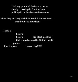 - 75 -
I tell my parents-I just saw a turtle-
slowly crossing-in front of me-
pulling-in its head-when it sees me-
Then they hear my shriek-What did you see now?-
they both say in unison-
I saw a-
I saw a-
I saw a- big black panther-
that leaped across the 12 foot wide
path—
like it was a tinker toy!!!!!!!
 