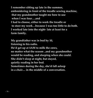- 78 -
I remember sitting up late in the summer,
embroidering in front of the treadle sewing machine,
that my grandmother taught me how to use
when I was four….and
I had to choose, either to work the treadle or
to steer my work…because I was too little to do both.
I worked late into the night- late at least for a
farm family.
My grandfather was in bed by 10,
listening to his radio.
He’d get up at 4AM to milk the cows,
no matter what the season ..and my grandmother
would be reading, and sleeping when she could.
She didn’t sleep at night, but stayed,
quietly reading in her bed.
Sometimes during the day, she’d fall asleep
in a chair… in the middle of a conversation.
 